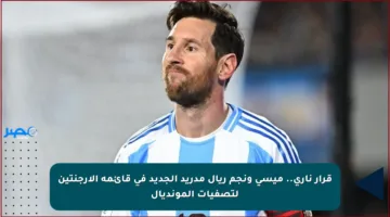 قرار ناري.. ميسي ونجم ريال مدريد الجديد في قائمة الأرجنتين لتصفيات المونديال